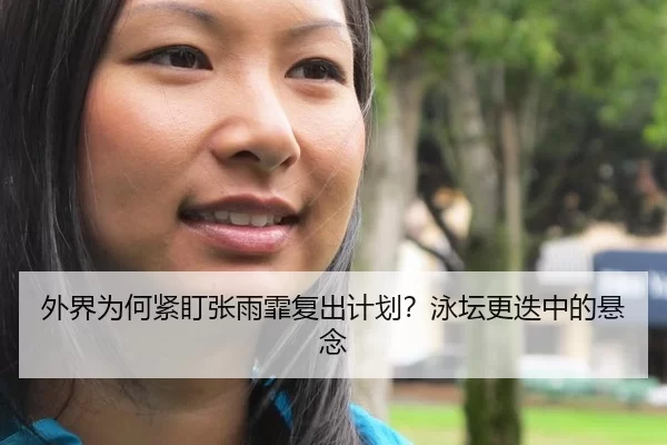 外界为何紧盯张雨霏复出计划？泳坛更迭中的悬念